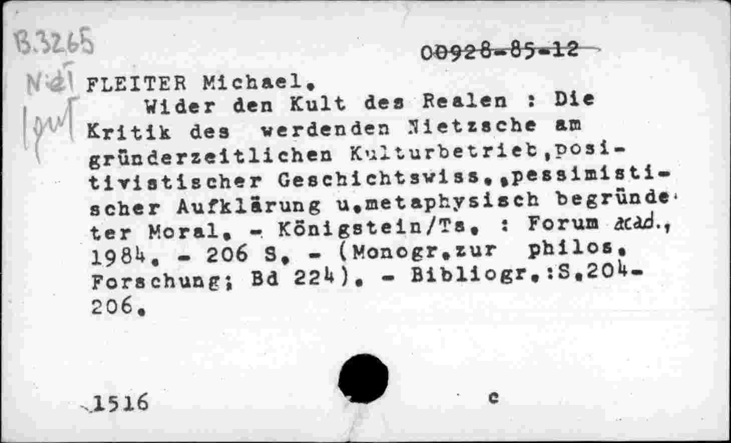 ﻿0^2^85-12
N FLEITER Michael
Wider den Kult de» Realen : Die
! 0'^ Kritik des werdenden Nietzsche am gründerzeitliehen Kulturbetrieb(Positivistischer Geschichtswiss,.pessimisti-scher Aufklärung u.metaphysisch begründe* ter Moral. - Konigstein/Ts. : Forum ac<d., 198U. - 206 S, - (Monogr.zur philos. Forschung; Bd 22U). - Bibliogr, :S«2O1*-
.1516